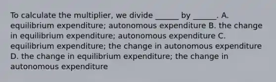 To calculate the​ multiplier, we divide​ ______ by​ ______. A. equilibrium​ expenditure; autonomous expenditure B. the change in equilibrium​ expenditure; autonomous expenditure C. equilibrium​ expenditure; the change in autonomous expenditure D. the change in equilibrium​ expenditure; the change in autonomous expenditure