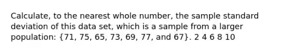 Calculate, to the nearest whole number, the sample standard deviation of this data set, which is a sample from a larger population: (71, 75, 65, 73, 69, 77, and 67). 2 4 6 8 10