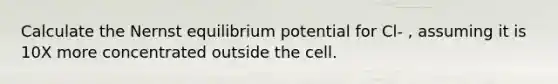 Calculate the Nernst equilibrium potential for Cl- , assuming it is 10X more concentrated outside the cell.