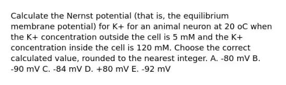 Calculate the Nernst potential (that is, the equilibrium membrane potential) for K+ for an animal neuron at 20 oC when the K+ concentration outside the cell is 5 mM and the K+ concentration inside the cell is 120 mM. Choose the correct calculated value, rounded to the nearest integer. A. -80 mV B. -90 mV C. -84 mV D. +80 mV E. -92 mV