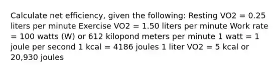 Calculate net efficiency, given the following: Resting VO2 = 0.25 liters per minute Exercise VO2 = 1.50 liters per minute Work rate = 100 watts (W) or 612 kilopond meters per minute 1 watt = 1 joule per second 1 kcal = 4186 joules 1 liter VO2 = 5 kcal or 20,930 joules