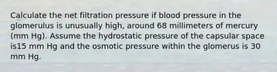 Calculate the net filtration pressure if blood pressure in the glomerulus is unusually high, around 68 millimeters of mercury (mm Hg). Assume the hydrostatic pressure of the capsular space is15 mm Hg and the osmotic pressure within the glomerus is 30 mm Hg.