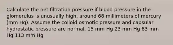 Calculate the net filtration pressure if blood pressure in the glomerulus is unusually high, around 68 millimeters of mercury (mm Hg). Assume the colloid osmotic pressure and capsular hydrostatic pressure are normal. 15 mm Hg 23 mm Hg 83 mm Hg 113 mm Hg