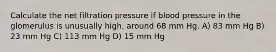 Calculate the net filtration pressure if <a href='https://www.questionai.com/knowledge/kD0HacyPBr-blood-pressure' class='anchor-knowledge'>blood pressure</a> in the glomerulus is unusually high, around 68 mm Hg. A) 83 mm Hg B) 23 mm Hg C) 113 mm Hg D) 15 mm Hg