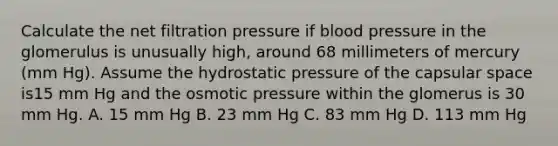 Calculate the net filtration pressure if blood pressure in the glomerulus is unusually high, around 68 millimeters of mercury (mm Hg). Assume the hydrostatic pressure of the capsular space is15 mm Hg and the osmotic pressure within the glomerus is 30 mm Hg. A. 15 mm Hg B. 23 mm Hg C. 83 mm Hg D. 113 mm Hg