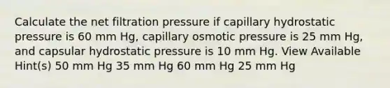 Calculate the net filtration pressure if capillary hydrostatic pressure is 60 mm Hg, capillary osmotic pressure is 25 mm Hg, and capsular hydrostatic pressure is 10 mm Hg. View Available Hint(s) 50 mm Hg 35 mm Hg 60 mm Hg 25 mm Hg