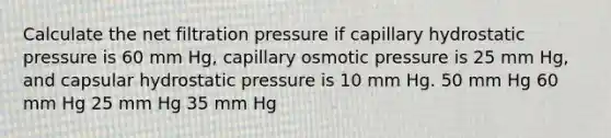 Calculate the net filtration pressure if capillary hydrostatic pressure is 60 mm Hg, capillary osmotic pressure is 25 mm Hg, and capsular hydrostatic pressure is 10 mm Hg. 50 mm Hg 60 mm Hg 25 mm Hg 35 mm Hg