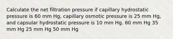 Calculate the net filtration pressure if capillary hydrostatic pressure is 60 mm Hg, capillary osmotic pressure is 25 mm Hg, and capsular hydrostatic pressure is 10 mm Hg. 60 mm Hg 35 mm Hg 25 mm Hg 50 mm Hg