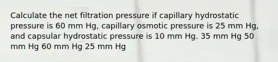 Calculate the net filtration pressure if capillary hydrostatic pressure is 60 mm Hg, capillary osmotic pressure is 25 mm Hg, and capsular hydrostatic pressure is 10 mm Hg. 35 mm Hg 50 mm Hg 60 mm Hg 25 mm Hg