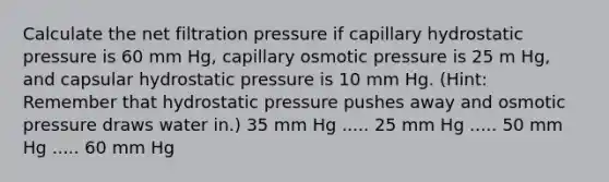 Calculate the net filtration pressure if capillary hydrostatic pressure is 60 mm Hg, capillary osmotic pressure is 25 m Hg, and capsular hydrostatic pressure is 10 mm Hg. (Hint: Remember that hydrostatic pressure pushes away and osmotic pressure draws water in.) 35 mm Hg ..... 25 mm Hg ..... 50 mm Hg ..... 60 mm Hg