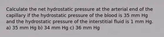 Calculate the net hydrostatic pressure at the arterial end of the capillary if the hydrostatic pressure of the blood is 35 mm Hg and the hydrostatic pressure of the interstitial fluid is 1 mm Hg. a) 35 mm Hg b) 34 mm Hg c) 36 mm Hg