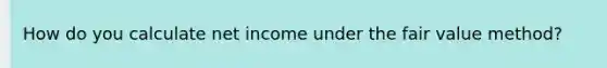 How do you calculate net income under the fair value method?