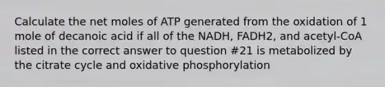 Calculate the net moles of ATP generated from the oxidation of 1 mole of decanoic acid if all of the NADH, FADH2, and acetyl-CoA listed in the correct answer to question #21 is metabolized by the citrate cycle and oxidative phosphorylation