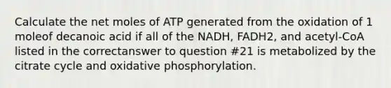 Calculate the net moles of ATP generated from the oxidation of 1 moleof decanoic acid if all of the NADH, FADH2, and acetyl-CoA listed in the correctanswer to question #21 is metabolized by the citrate cycle and oxidative phosphorylation.