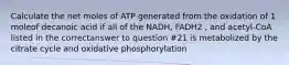 Calculate the net moles of ATP generated from the oxidation of 1 moleof decanoic acid if all of the NADH, FADH2 , and acetyl-CoA listed in the correctanswer to question #21 is metabolized by the citrate cycle and oxidative phosphorylation