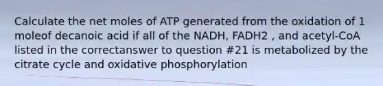 Calculate the net moles of ATP generated from the oxidation of 1 moleof decanoic acid if all of the NADH, FADH2 , and acetyl-CoA listed in the correctanswer to question #21 is metabolized by the citrate cycle and oxidative phosphorylation