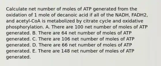 Calculate net number of moles of ATP generated from the oxidation of 1 mole of decanoic acid if all of the NADH, FADH2, and acetyl-CoA is metabolized by citrate cycle and <a href='https://www.questionai.com/knowledge/kFazUb9IwO-oxidative-phosphorylation' class='anchor-knowledge'>oxidative phosphorylation</a>. A. There are 100 net number of moles of ATP generated. B. There are 64 net number of moles of ATP generated. C. There are 106 net number of moles of ATP generated. D. There are 66 net number of moles of ATP generated. E. There are 148 net number of moles of ATP generated.