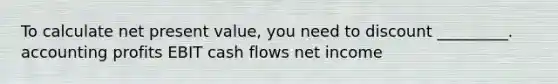 To calculate net present value, you need to discount _________. accounting profits EBIT cash flows net income