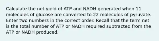 Calculate the net yield of ATP and NADH generated when 11 molecules of glucose are converted to 22 molecules of pyruvate. Enter two numbers in the correct order. Recall that the term net is the total number of ATP or NADH required subtracted from the ATP or NADH produced.