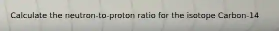 Calculate the neutron-to-proton ratio for the isotope Carbon-14