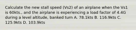 Calculate the new stall speed (Vs2) of an airplane when the Vs1 is 60kts., and the airplane is experiencing a load factor of 4.4G during a level altitude, banked turn A. 78.1kts B. 116.9kts C. 125.9kts D. 103.9kts