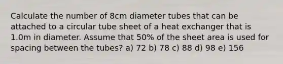 Calculate the number of 8cm diameter tubes that can be attached to a circular tube sheet of a heat exchanger that is 1.0m in diameter. Assume that 50% of the sheet area is used for spacing between the tubes? a) 72 b) 78 c) 88 d) 98 e) 156