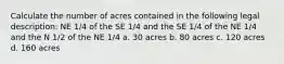 Calculate the number of acres contained in the following legal description: NE 1/4 of the SE 1/4 and the SE 1/4 of the NE 1/4 and the N 1/2 of the NE 1/4 a. 30 acres b. 80 acres c. 120 acres d. 160 acres