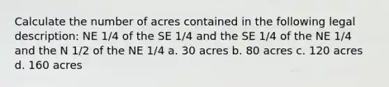 Calculate the number of acres contained in the following legal description: NE 1/4 of the SE 1/4 and the SE 1/4 of the NE 1/4 and the N 1/2 of the NE 1/4 a. 30 acres b. 80 acres c. 120 acres d. 160 acres