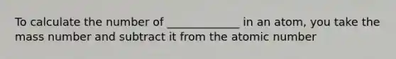 To calculate the number of _____________ in an atom, you take the mass number and subtract it from the atomic number