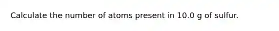 Calculate the number of atoms present in 10.0 g of sulfur.