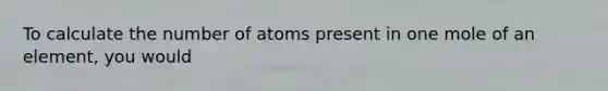 To calculate the number of atoms present in one mole of an element, you would