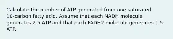 Calculate the number of ATP generated from one saturated 10‑carbon fatty acid. Assume that each NADH molecule generates 2.5 ATP and that each FADH2 molecule generates 1.5 ATP.