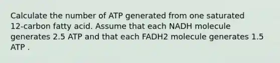 Calculate the number of ATP generated from one saturated 12‑carbon fatty acid. Assume that each NADH molecule generates 2.5 ATP and that each FADH2 molecule generates 1.5 ATP .