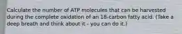 Calculate the number of ATP molecules that can be harvested during the complete oxidation of an 18-carbon fatty acid. (Take a deep breath and think about it - you can do it.)