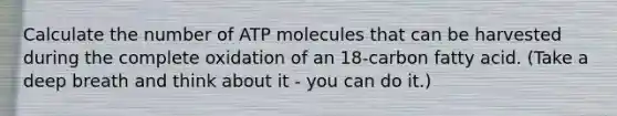 Calculate the number of ATP molecules that can be harvested during the complete oxidation of an 18-carbon fatty acid. (Take a deep breath and think about it - you can do it.)