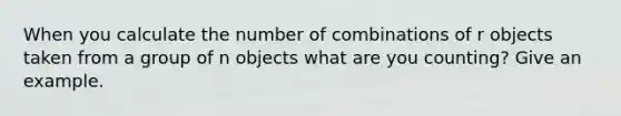 When you calculate the number of combinations of r objects taken from a group of n objects what are you​ counting? Give an example.