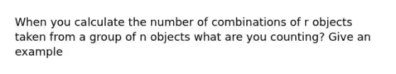 When you calculate the number of combinations of r objects taken from a group of n objects what are you counting? Give an example