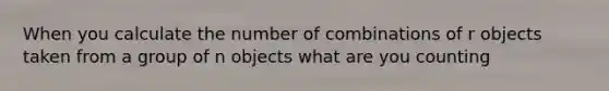 When you calculate the number of combinations of r objects taken from a group of n objects what are you counting