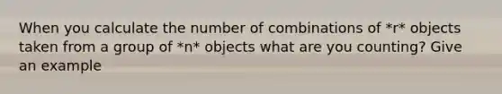 When you calculate the number of combinations of *r* objects taken from a group of *n* objects what are you​ counting? Give an example