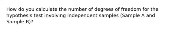 How do you calculate the number of degrees of freedom for the hypothesis test involving independent samples (Sample A and Sample B)?