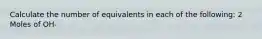 Calculate the number of equivalents in each of the following: 2 Moles of OH-