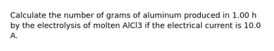 Calculate the number of grams of aluminum produced in 1.00 h by the electrolysis of molten AlCl3 if the electrical current is 10.0 A.