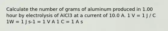 Calculate the number of grams of aluminum produced in 1.00 hour by electrolysis of AlCl3 at a current of 10.0 A. 1 V = 1 J / C 1W = 1 J s-1 = 1 V A 1 C = 1 A s