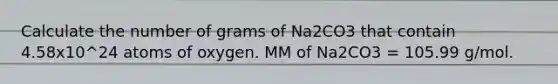 Calculate the number of grams of Na2CO3 that contain 4.58x10^24 atoms of oxygen. MM of Na2CO3 = 105.99 g/mol.