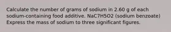 Calculate the number of grams of sodium in 2.60 g of each sodium-containing food additive. NaC7H5O2 (sodium benzoate) Express the mass of sodium to three significant figures.