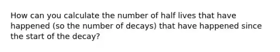 How can you calculate the number of half lives that have happened (so the number of decays) that have happened since the start of the decay?