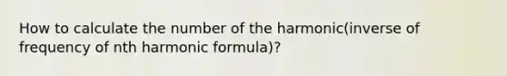 How to calculate the number of the harmonic(inverse of frequency of nth harmonic formula)?