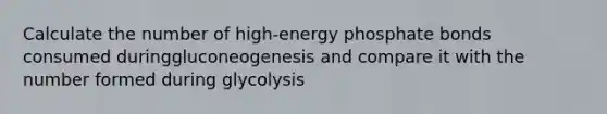 Calculate the number of high-energy phosphate bonds consumed duringgluconeogenesis and compare it with the number formed during glycolysis