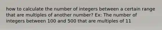 how to calculate the number of integers between a certain range that are multiples of another number? Ex: The number of integers between 100 and 500 that are multiples of 11