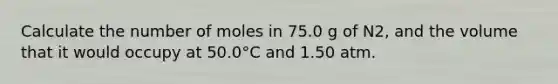 Calculate the number of moles in 75.0 g of N2, and the volume that it would occupy at 50.0°C and 1.50 atm.